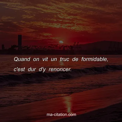 Quand on vit un truc de formidable, c'est dur d'y renoncer.