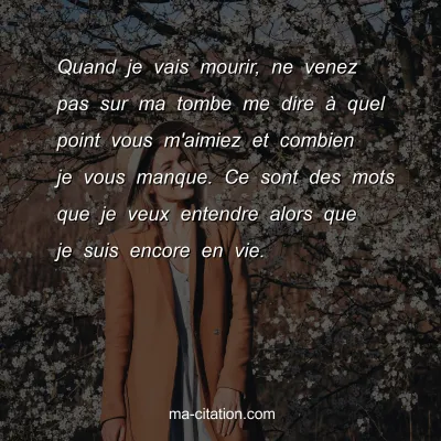 Quand je vais mourir, ne venez pas sur ma tombe me dire Ã  quel point vous m'aimiez et combien je vous manque. Ce sont des mots que je veux entendre alors que je suis encore en vie.