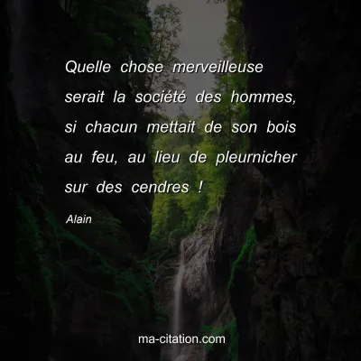 Alain : Quelle chose merveilleuse serait la sociÃ©tÃ© des hommes, si chacun mettait de son bois au feu, au lieu de pleurnicher sur des cendres !