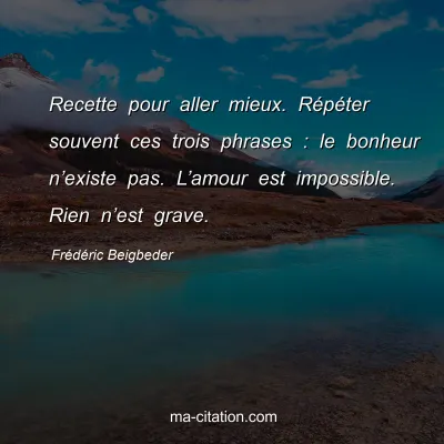 FrÃ©dÃ©ric Beigbeder : Recette pour aller mieux. RÃ©pÃ©ter souvent ces trois phrases : le bonheur nâ€™existe pas. Lâ€™amour est impossible. Rien nâ€™est grave.