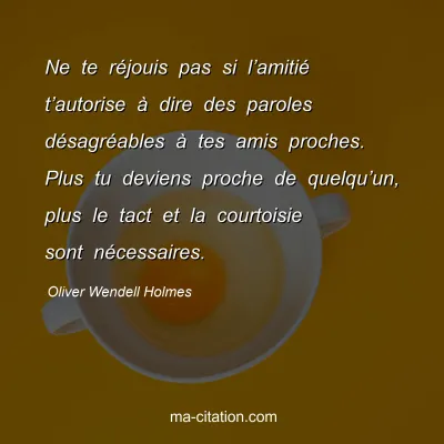 Oliver Wendell Holmes : Ne te réjouis pas si l’amitié t’autorise à dire des paroles désagréables à tes amis proches. Plus tu deviens proche de quelqu’un, plus le tact et la courtoisie sont nécessaires.