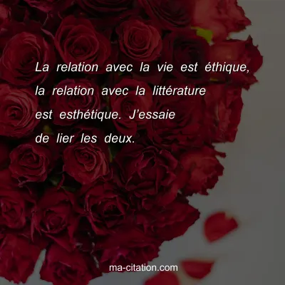 La relation avec la vie est Ã©thique, la relation avec la littÃ©rature est esthÃ©tique. Jâ€™essaie de lier les deux.