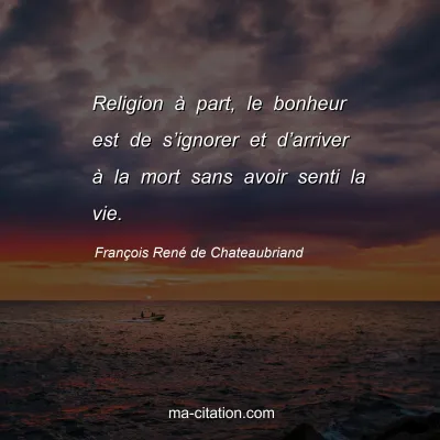François René de Chateaubriand : Religion à part, le bonheur est de s’ignorer et d’arriver à la mort sans avoir senti la vie.