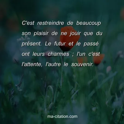 C'est restreindre de beaucoup son plaisir de ne jouir que du prÃ©sent. Le futur et le passÃ© ont leurs charmes ; l'un c'est l'attente, l'autre le souvenir.