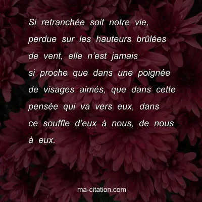 Christian Bobin : Si retranchÃ©e soit notre vie, perdue sur les hauteurs brÃ»lÃ©es de vent, elle nâ€™est jamais si proche que dans une poignÃ©e de visages aimÃ©s, que dans cette pensÃ©e qui va vers eux, dans ce souffle dâ€™eux Ã  nous, de nous Ã  eux.