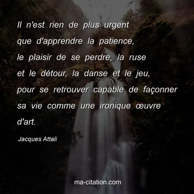 Jacques Attali : Il n'est rien de plus urgent que d'apprendre la patience, le plaisir de se perdre, la ruse et le dÃ©tour, la danse et le jeu, pour se retrouver capable de faÃ§onner sa vie comme une ironique Å“uvre d'art.