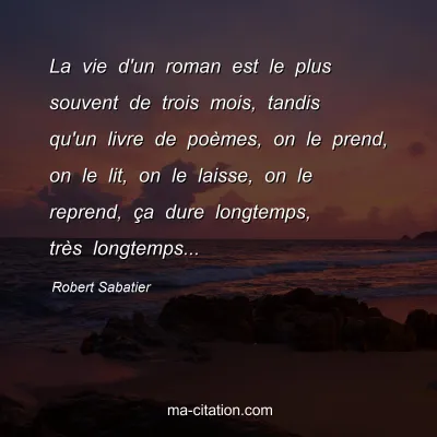 Robert Sabatier : La vie d'un roman est le plus souvent de trois mois, tandis qu'un livre de poèmes, on le prend, on le lit, on le laisse, on le reprend, ça dure longtemps, très longtemps...