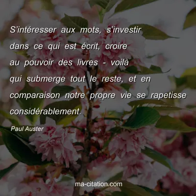Paul Auster : Sâ€™intÃ©resser aux mots, sâ€™investir dans ce qui est Ã©crit, croire au pouvoir des livres - voilÃ  qui submerge tout le reste, et en comparaison notre propre vie se rapetisse considÃ©rablement.