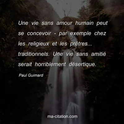Paul Guimard : Une vie sans amour humain peut se concevoir - par exemple chez les religieux et les prêtres... traditionnels. Une vie sans amitié serait horriblement désertique.