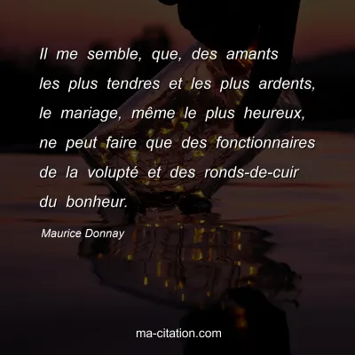 Maurice Donnay : Il me semble, que, des amants les plus tendres et les plus ardents, le mariage, même le plus heureux, ne peut faire que des fonctionnaires de la volupté et des ronds-de-cuir du bonheur.