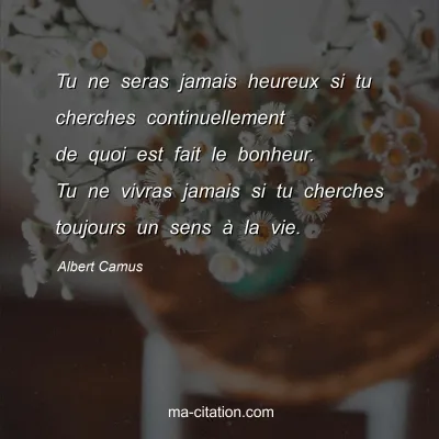 Albert Camus : Tu ne seras jamais heureux si tu cherches continuellement de quoi est fait le bonheur. Tu ne vivras jamais si tu cherches toujours un sens à la vie.