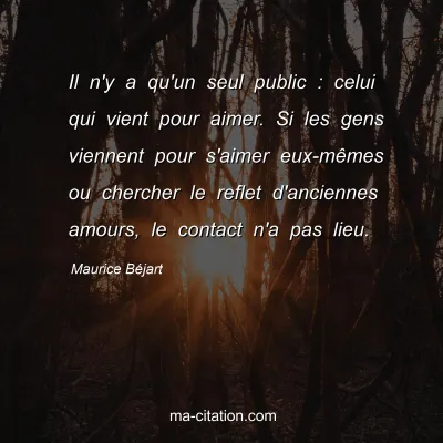 Maurice Béjart : Il n'y a qu'un seul public : celui qui vient pour aimer. Si les gens viennent pour s'aimer eux-mêmes ou chercher le reflet d'anciennes amours, le contact n'a pas lieu.