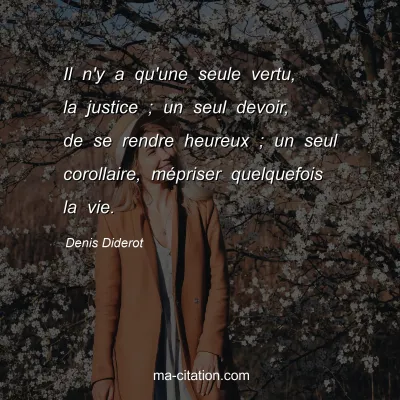 Denis Diderot : Il n'y a qu'une seule vertu, la justice ; un seul devoir, de se rendre heureux ; un seul corollaire, mépriser quelquefois la vie.