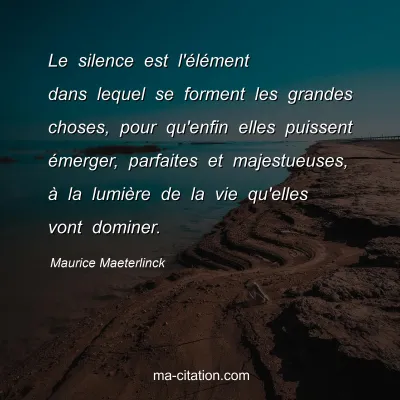 Maurice Maeterlinck : Le silence est l'élément dans lequel se forment les grandes choses, pour qu'enfin elles puissent émerger, parfaites et majestueuses, à la lumière de la vie qu'elles vont dominer.
