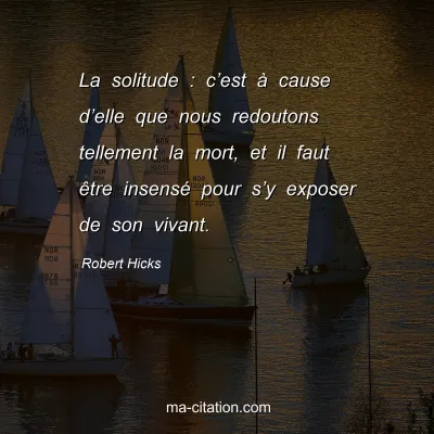 Robert Hicks : La solitude : câ€™est Ã  cause dâ€™elle que nous redoutons tellement la mort, et il faut Ãªtre insensÃ© pour sâ€™y exposer de son vivant.