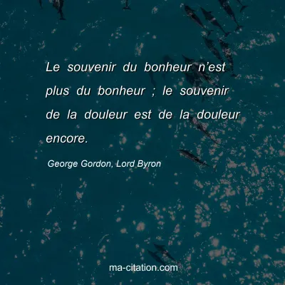 George Gordon, Lord Byron : Le souvenir du bonheur n’est plus du bonheur ; le souvenir de la douleur est de la douleur encore.