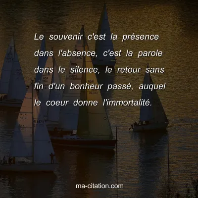 Le souvenir c'est la prÃ©sence dans l'absence, c'est la parole dans le silence, le retour sans fin d'un bonheur passÃ©, auquel le coeur donne l'immortalitÃ©.