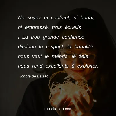 Honoré de Balzac : Ne soyez ni confiant, ni banal, ni empressé, trois écueils ! La trop grande confiance diminue le respect, la banalité nous vaut le mépris, le zèle nous rend excellents à exploiter.