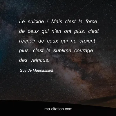 Guy de Maupassant : Le suicide ! Mais c'est la force de ceux qui n'en ont plus, c'est l'espoir de ceux qui ne croient plus, c'est le sublime courage des vaincus.