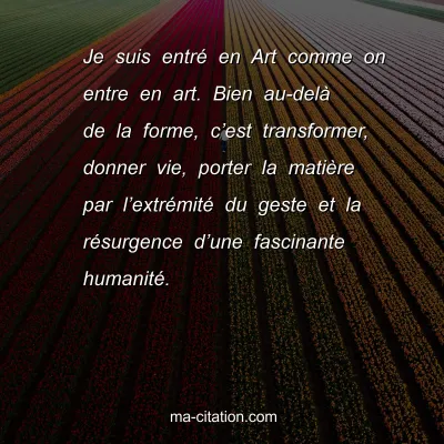 Je suis entrÃ© en Art comme on entre en art. Bien au-delÃ  de la forme, câ€™est transformer, donner vie, porter la matiÃ¨re par lâ€™extrÃ©mitÃ© du geste et la rÃ©surgence dâ€™une fascinante humanitÃ©.