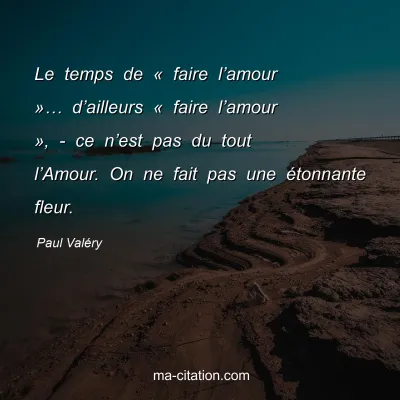 Paul Valéry : Le temps de « faire l’amour »… d’ailleurs « faire l’amour », - ce n’est pas du tout l’Amour. On ne fait pas une étonnante fleur.