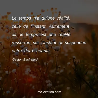Gaston Bachelard : Le temps n'a qu'une réalité, celle de l'instant. Autrement dit, le temps est une réalité resserrée sur l'instant et suspendue entre deux néants.
