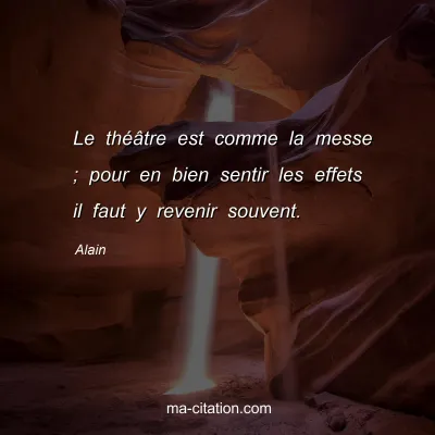 Alain : Le thÃ©Ã¢tre est comme la messe ; pour en bien sentir les effets il faut y revenir souvent.