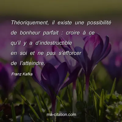 Franz Kafka : Théoriquement, il existe une possibilité de bonheur parfait : croire à ce qu’il y a d’indestructible en soi et ne pas s’efforcer de l’atteindre.