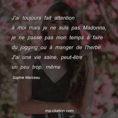 Sophie Marceau : J'ai toujours fait attention à moi mais je ne suis pas Madonna, je ne passe pas mon temps à faire du jogging ou à manger de l'herbe. J'ai une vie saine, peut-être un peu trop, même