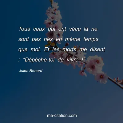 Jules Renard : Tous ceux qui ont vÃ©cu lÃ  ne sont pas nÃ©s en mÃªme temps que moi. Et les morts me disent : â€œDÃ©pÃªche-toi de vivre !â€