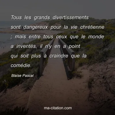 Blaise Pascal : Tous les grands divertissements sont dangereux pour la vie chrÃ©tienne ; mais entre tous ceux que le monde a inventÃ©s, il n'y en a point qui soit plus Ã  craindre que la comÃ©die.