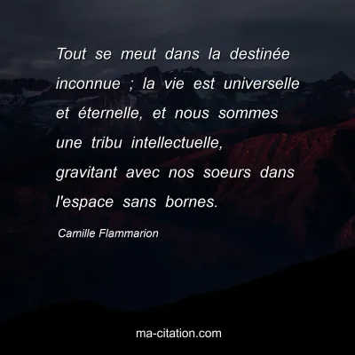 Camille Flammarion : Tout se meut dans la destinée inconnue ; la vie est universelle et éternelle, et nous sommes une tribu intellectuelle, gravitant avec nos soeurs dans l'espace sans bornes.