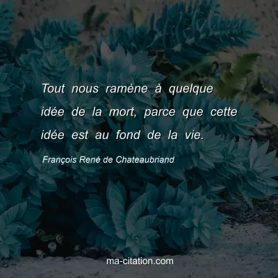 FranÃ§ois RenÃ© de Chateaubriand : Tout nous ramÃ¨ne Ã  quelque idÃ©e de la mort, parce que cette idÃ©e est au fond de la vie.