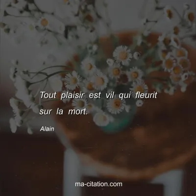 Alain : Tout plaisir est vil qui fleurit sur la mort.