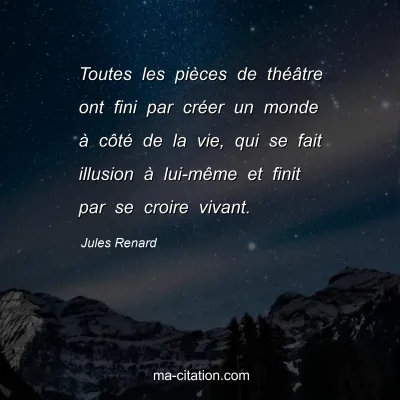 Jules Renard : Toutes les piÃ¨ces de thÃ©Ã¢tre ont fini par crÃ©er un monde Ã  cÃ´tÃ© de la vie, qui se fait illusion Ã  lui-mÃªme et finit par se croire vivant.