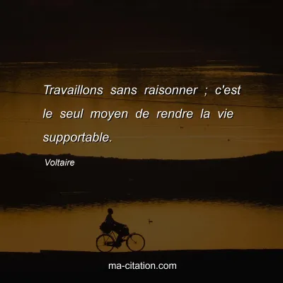 Voltaire : Travaillons sans raisonner ; c'est le seul moyen de rendre la vie supportable.