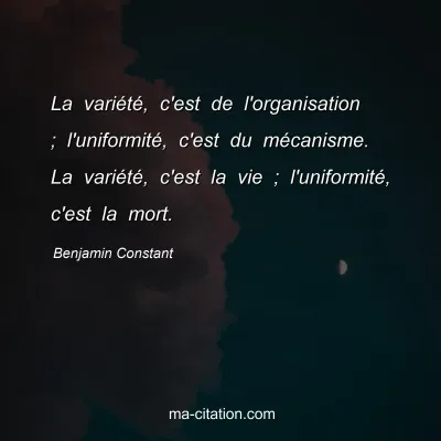 Benjamin Constant : La variété, c'est de l'organisation ; l'uniformité, c'est du mécanisme. La variété, c'est la vie ; l'uniformité, c'est la mort.