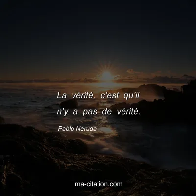 Pablo Neruda : La vÃ©ritÃ©, câ€™est quâ€™il nâ€™y a pas de vÃ©ritÃ©.