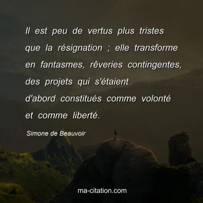 Simone de Beauvoir : Il est peu de vertus plus tristes que la résignation ; elle transforme en fantasmes, rêveries contingentes, des projets qui s'étaient d'abord constitués comme volonté et comme liberté.