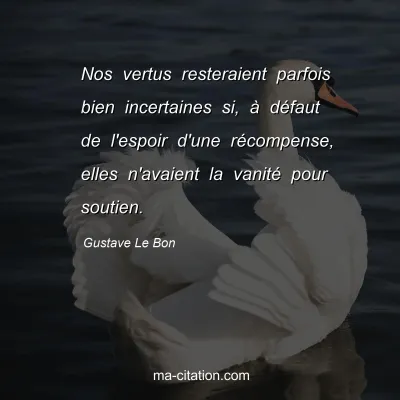 Gustave Le Bon : Nos vertus resteraient parfois bien incertaines si, à défaut de l'espoir d'une récompense, elles n'avaient la vanité pour soutien.