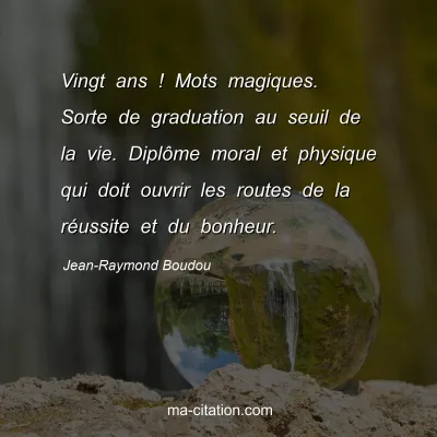 Jean-Raymond Boudou : Vingt ans ! Mots magiques. Sorte de graduation au seuil de la vie. Diplôme moral et physique qui doit ouvrir les routes de la réussite et du bonheur.