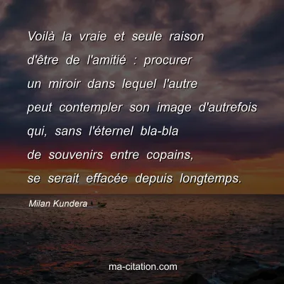 Milan Kundera : VoilÃ  la vraie et seule raison d'Ãªtre de l'amitiÃ© : procurer un miroir dans lequel l'autre peut contempler son image d'autrefois qui, sans l'Ã©ternel bla-bla de souvenirs entre copains, se serait effacÃ©e depuis longtemps.