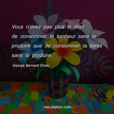 George Bernard Shaw : Vous nâ€™avez pas plus le droit de consommer le bonheur sans le produire que de consommer la santÃ© sans la produire.