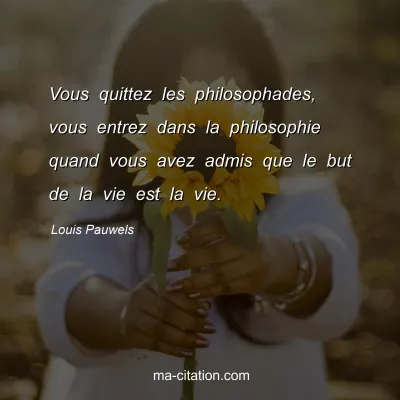 Louis Pauwels : Vous quittez les philosophades, vous entrez dans la philosophie quand vous avez admis que le but de la vie est la vie.