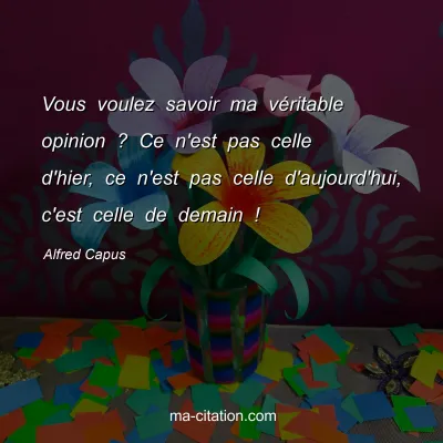 Alfred Capus : Vous voulez savoir ma vÃ©ritable opinion ? Ce n'est pas celle d'hier, ce n'est pas celle d'aujourd'hui, c'est celle de demain !