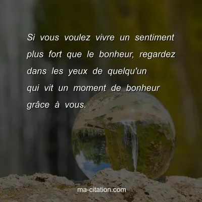 Si vous voulez vivre un sentiment plus fort que le bonheur, regardez dans les yeux de quelqu'un qui vit un moment de bonheur grÃ¢ce Ã  vous.