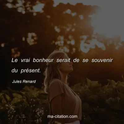 Jules Renard : Le vrai bonheur serait de se souvenir du présent.