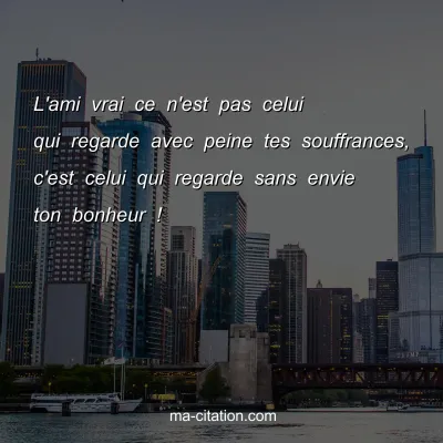 L'ami vrai ce n'est pas celui qui regarde avec peine tes souffrances, c'est celui qui regarde sans envie ton bonheur !