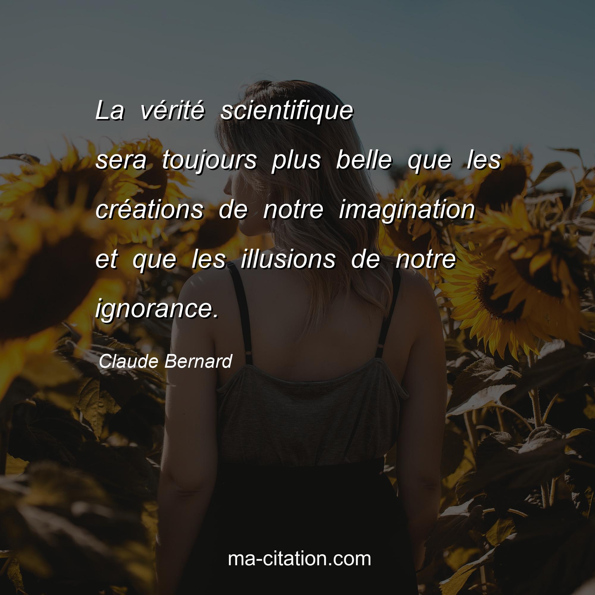 Claude Bernard : La vérité scientifique sera toujours plus belle que les créations de notre imagination et que les illusions de notre ignorance.