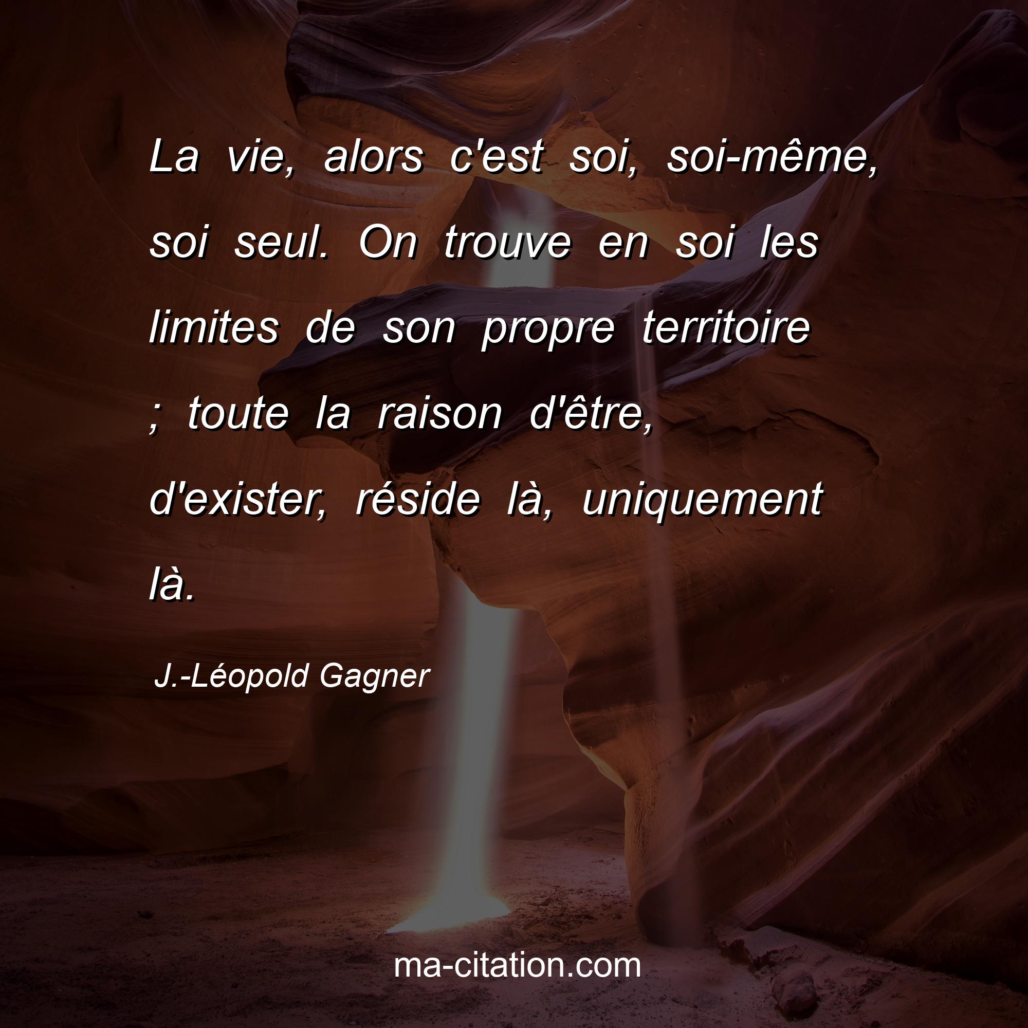 J.-Léopold Gagner : La vie, alors c'est soi, soi-même, soi seul. On trouve en soi les limites de son propre territoire ; toute la raison d'être, d'exister, réside là, uniquement là.